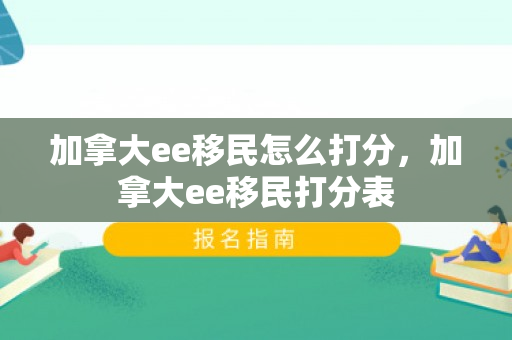 加拿大ee移民怎么打分，加拿大ee移民打分表