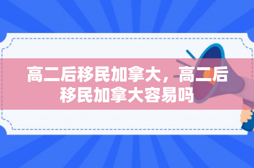 高二后移民加拿大，高二后移民加拿大容易吗
