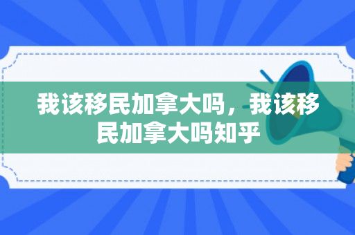 我该移民加拿大吗，我该移民加拿大吗知乎