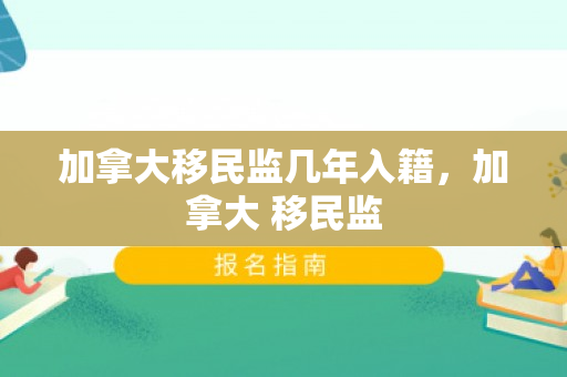 加拿大移民监几年入籍，加拿大 移民监