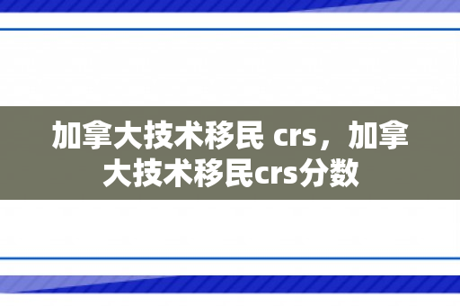加拿大技术移民 crs，加拿大技术移民crs分数