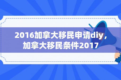 2016加拿大移民申请diy，加拿大移民条件2017