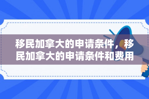 移民加拿大的申请条件，移民加拿大的申请条件和费用