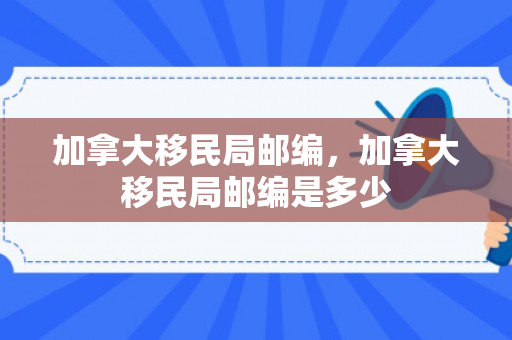 加拿大移民局邮编，加拿大移民局邮编是多少
