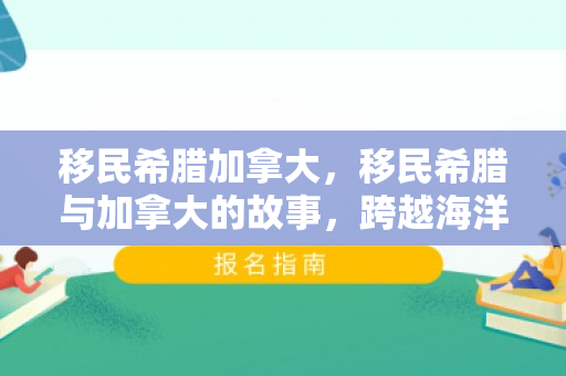 移民希腊加拿大，移民希腊与加拿大的故事，跨越海洋的迁徙之旅
