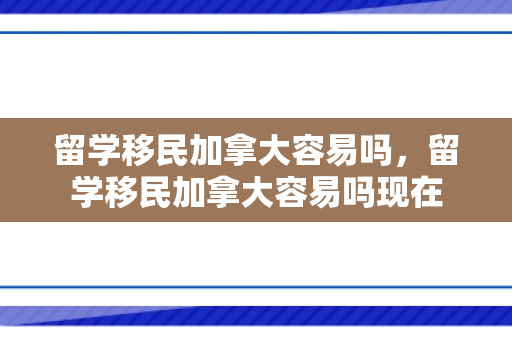 留学移民加拿大容易吗，留学移民加拿大容易吗现在