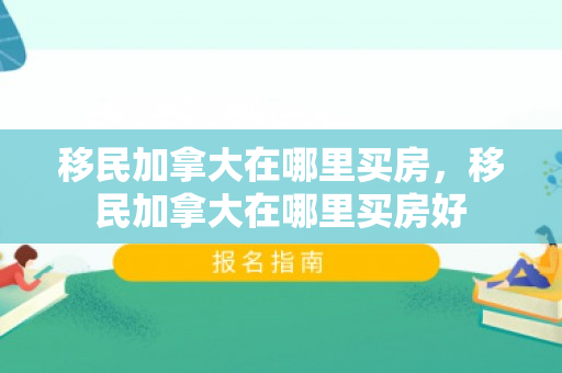 移民加拿大在哪里买房，移民加拿大在哪里买房好