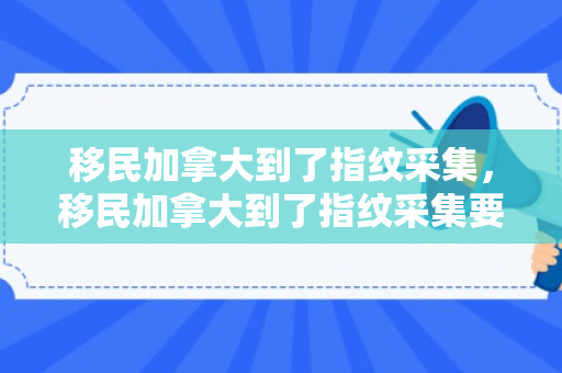 移民加拿大到了指纹采集，移民加拿大到了指纹采集要多久