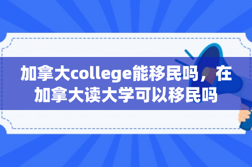 加拿大college能移民吗，在加拿大读大学可以移民吗