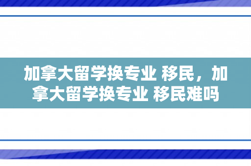 加拿大留学换专业 移民，加拿大留学换专业 移民难吗