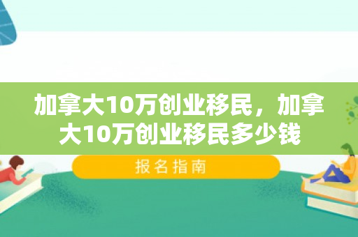 加拿大10万创业移民，加拿大10万创业移民多少钱