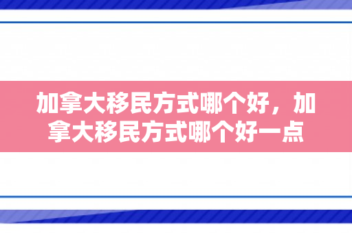 加拿大移民方式哪个好，加拿大移民方式哪个好一点