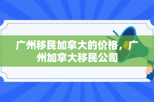 广州移民加拿大的价格，广州加拿大移民公司