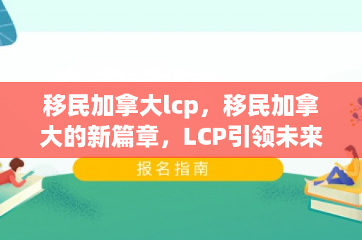 移民加拿大lcp，移民加拿大的新篇章，LCP引领未来之路