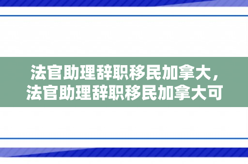 法官助理辞职移民加拿大，法官助理辞职移民加拿大可以吗