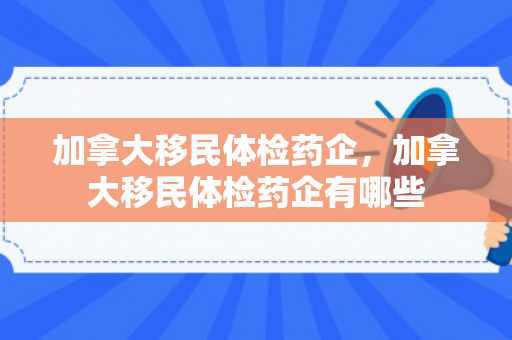加拿大移民体检药企，加拿大移民体检药企有哪些