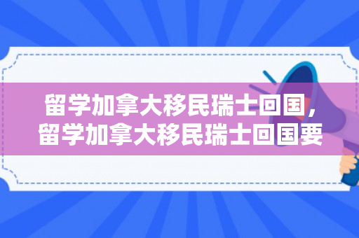 留学加拿大移民瑞士回国，留学加拿大移民瑞士回国要多久