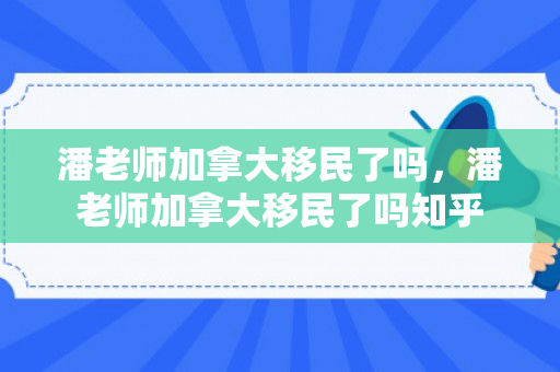潘老师加拿大移民了吗，潘老师加拿大移民了吗知乎