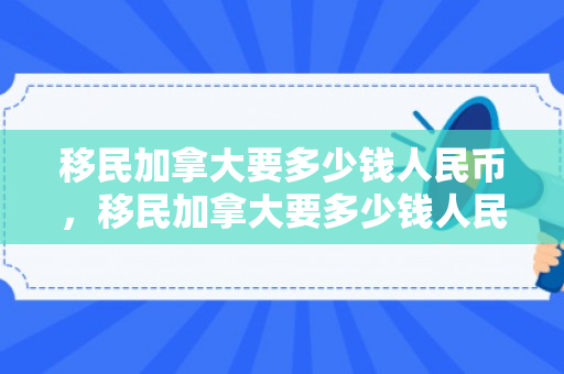 移民加拿大要多少钱人民币，移民加拿大要多少钱人民币一年
