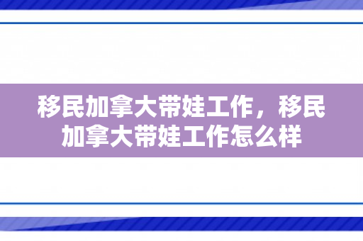 移民加拿大带娃工作，移民加拿大带娃工作怎么样