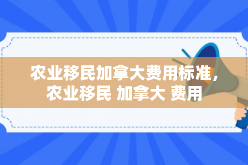 农业移民加拿大费用标准，农业移民 加拿大 费用