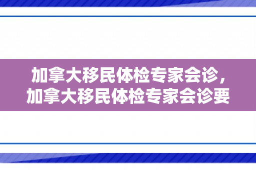 加拿大移民体检专家会诊，加拿大移民体检专家会诊要求