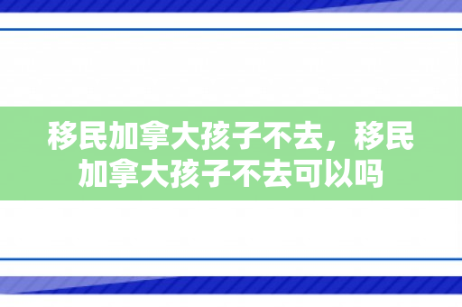 移民加拿大孩子不去，移民加拿大孩子不去可以吗