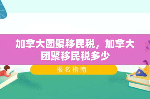 加拿大团聚移民税，加拿大团聚移民税多少