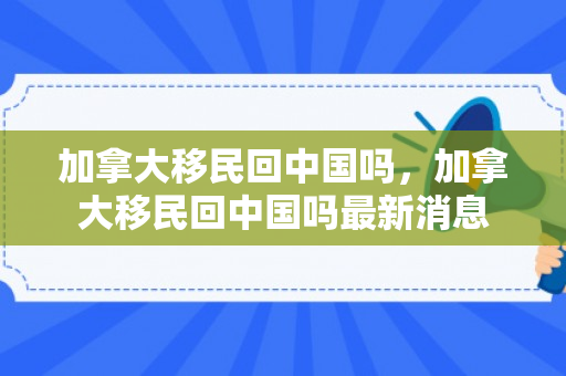 加拿大移民回中国吗，加拿大移民回中国吗最新消息