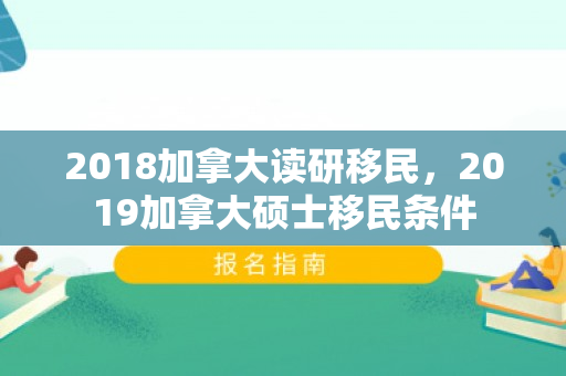2018加拿大读研移民，2019加拿大硕士移民条件