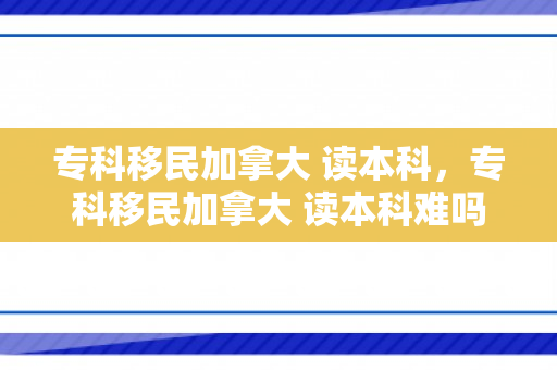 专科移民加拿大 读本科，专科移民加拿大 读本科难吗