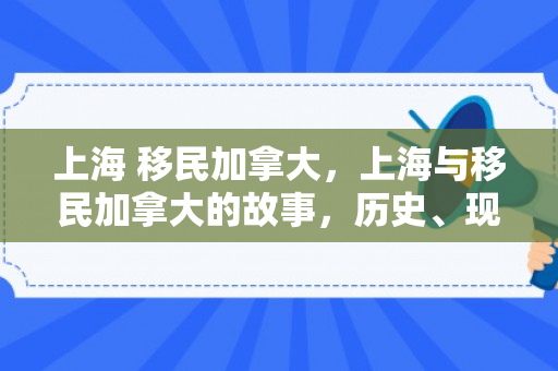 上海 移民加拿大，上海与移民加拿大的故事，历史、现状与未来展望