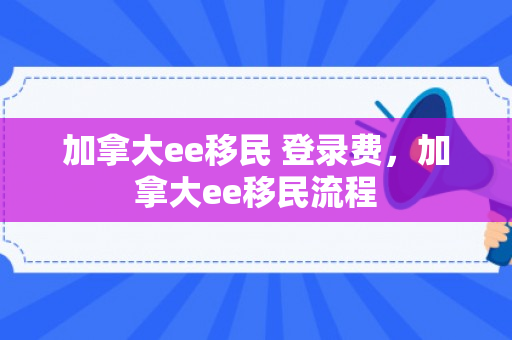加拿大ee移民 登录费，加拿大ee移民流程
