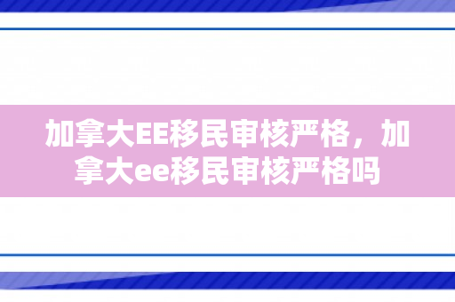 加拿大EE移民审核严格，加拿大ee移民审核严格吗