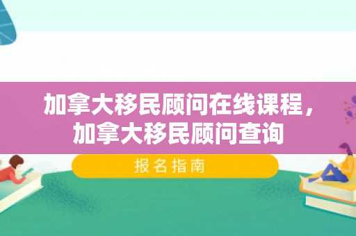 加拿大移民顾问在线课程，加拿大移民顾问查询