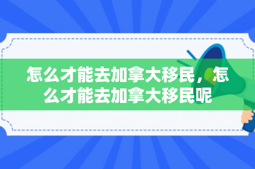 怎么才能去加拿大移民，怎么才能去加拿大移民呢