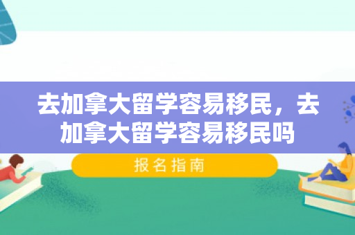 去加拿大留学容易移民，去加拿大留学容易移民吗