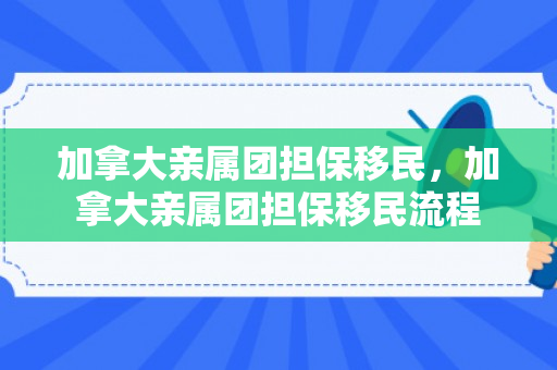 加拿大亲属团担保移民，加拿大亲属团担保移民流程