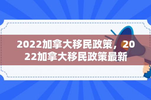 2022加拿大移民政策，2022加拿大移民政策最新