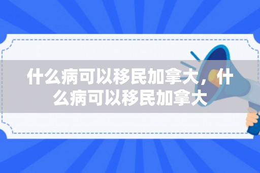 什么病可以移民加拿大，什么病可以移民加拿大