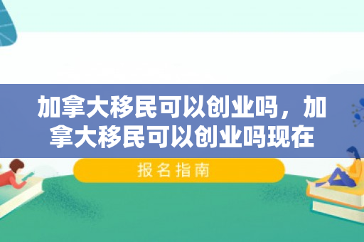 加拿大移民可以创业吗，加拿大移民可以创业吗现在