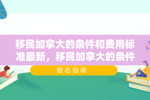 移民加拿大的条件和费用标准最新，移民加拿大的条件和费用标准最新政策