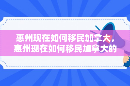 惠州现在如何移民加拿大，惠州现在如何移民加拿大的