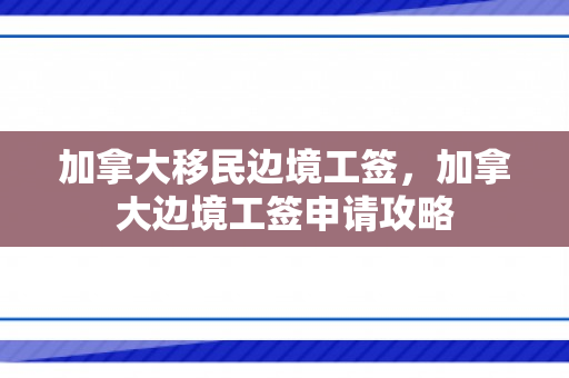 加拿大移民边境工签，加拿大边境工签申请攻略