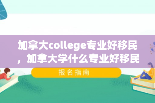 加拿大college专业好移民，加拿大学什么专业好移民