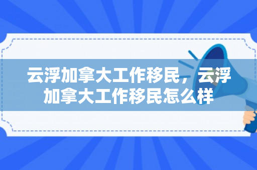 云浮加拿大工作移民，云浮加拿大工作移民怎么样