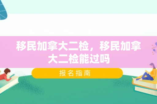 移民加拿大二检，移民加拿大二检能过吗