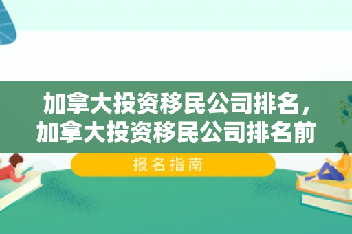 加拿大投资移民公司排名，加拿大投资移民公司排名前十