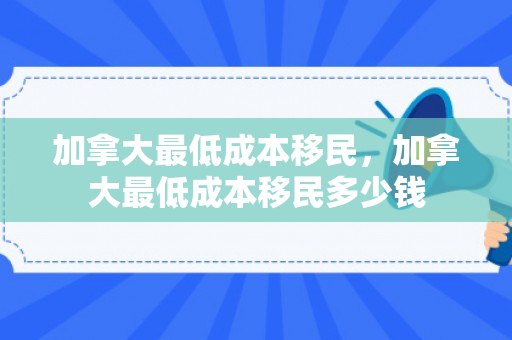 加拿大最低成本移民，加拿大最低成本移民多少钱