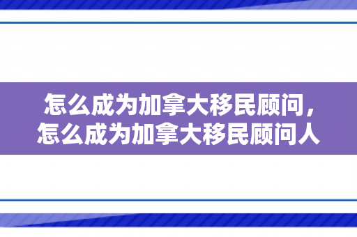 怎么成为加拿大移民顾问，怎么成为加拿大移民顾问人员